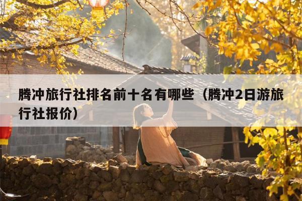 腾冲旅行社排名前十名有哪些（腾冲2日游旅行社报价）