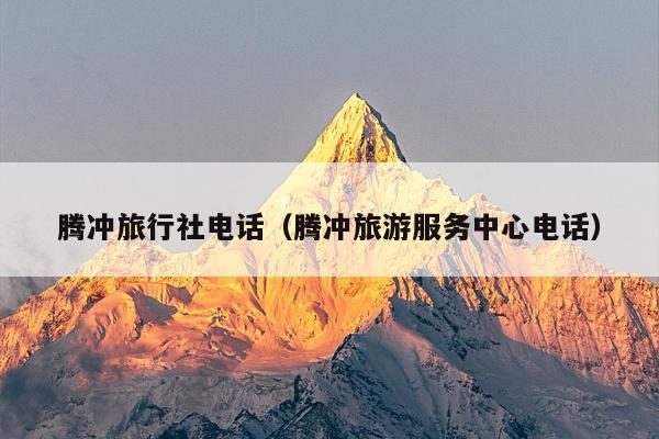 腾冲旅行社电话（腾冲旅游服务中心电话）