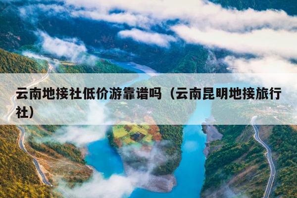 云南地接社低价游靠谱吗（云南昆明地接旅行社）