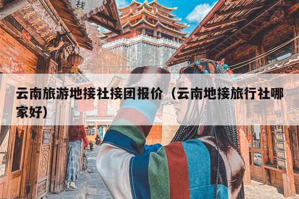 云南旅游地接社接团报价(云南地接旅行社哪家好)