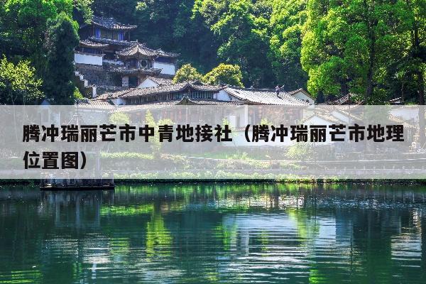 腾冲瑞丽芒市中青地接社（腾冲瑞丽芒市地理位置图）