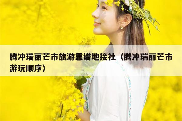 腾冲瑞丽芒市旅游靠谱地接社（腾冲瑞丽芒市游玩顺序）