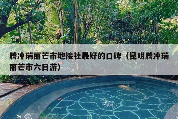 腾冲瑞丽芒市地接社最好的口碑（昆明腾冲瑞丽芒市六日游）