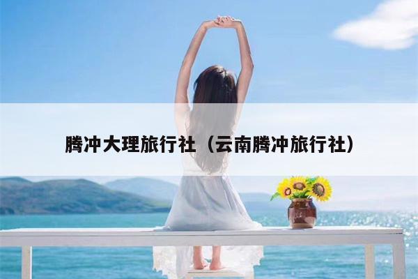 腾冲大理旅行社(云南腾冲旅行社)