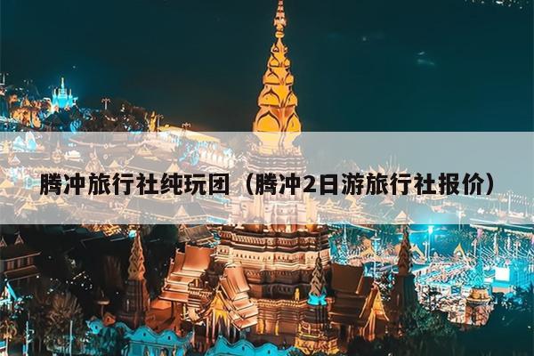 腾冲旅行社纯玩团（腾冲2日游旅行社报价）