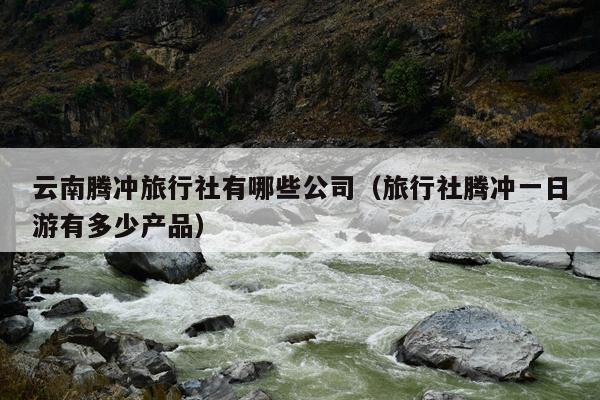 云南腾冲旅行社有哪些公司（旅行社腾冲一日游有多少产品）