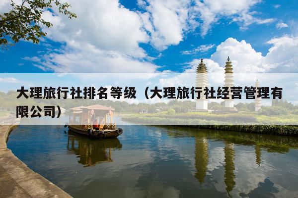 大理旅行社排名等级（大理旅行社经营管理有限公司）