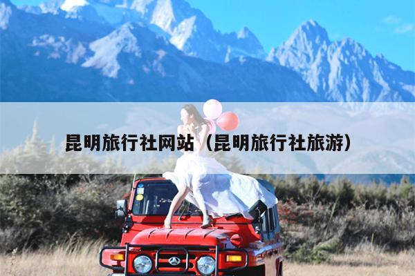 昆明旅行社网站（昆明旅行社旅游）