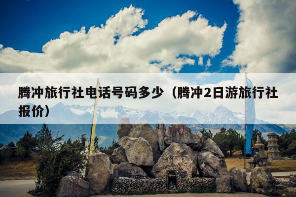 腾冲旅行社电话号码多少（腾冲2日游旅行社报价）