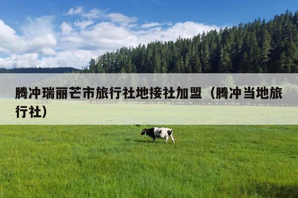 腾冲瑞丽芒市旅行社地接社加盟（腾冲当地旅行社）