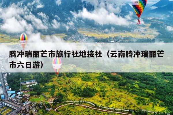 腾冲瑞丽芒市旅行社地接社（云南腾冲瑞丽芒市六日游）