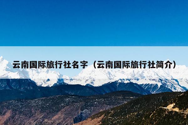 云南国际旅行社名字(云南国际旅行社简介)