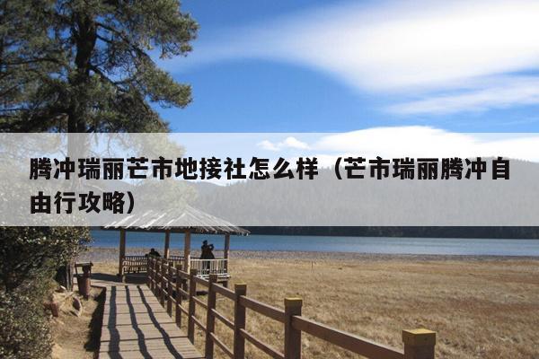 腾冲瑞丽芒市地接社怎么样（芒市瑞丽腾冲自由行攻略）