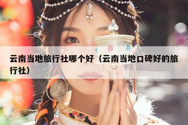 云南当地旅行社哪个好(云南当地口碑好的旅行社)