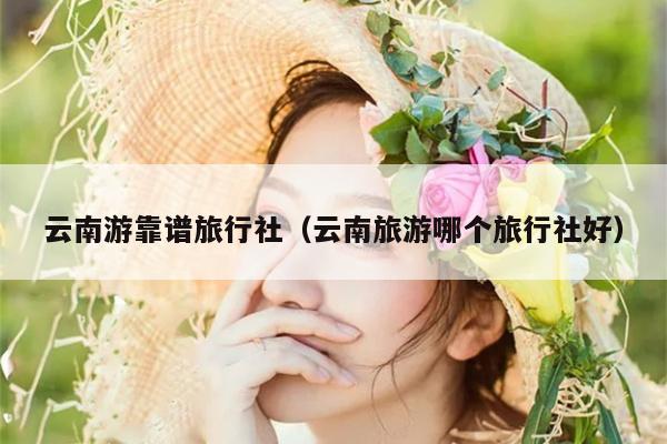 云南游靠谱旅行社(云南旅游哪个旅行社好)