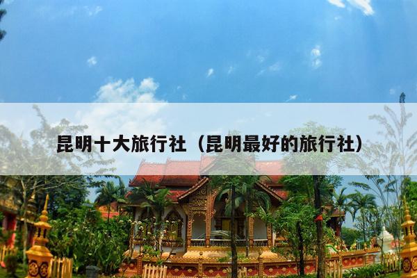 昆明十大旅行社（昆明最好的旅行社）