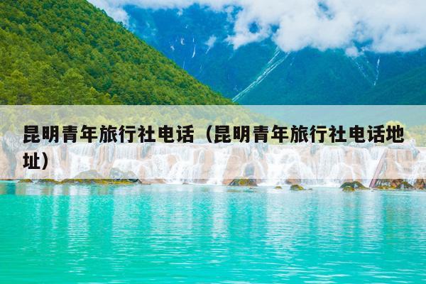 昆明青年旅行社电话（昆明青年旅行社电话地址）