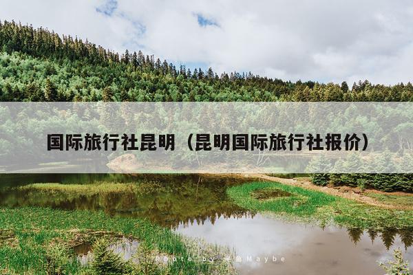 国际旅行社昆明（昆明国际旅行社报价）