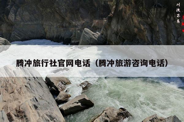 腾冲旅行社官网电话（腾冲旅游咨询电话）