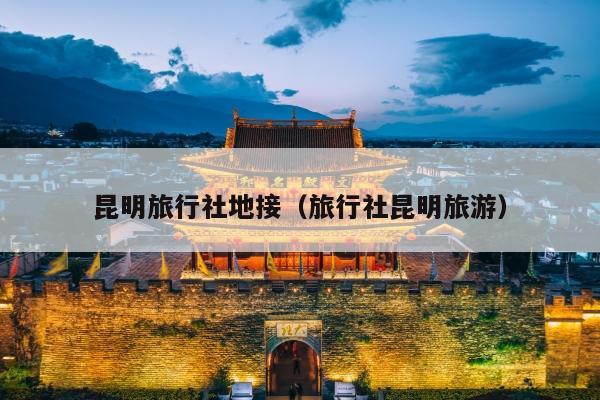 昆明旅行社地接（旅行社昆明旅游）