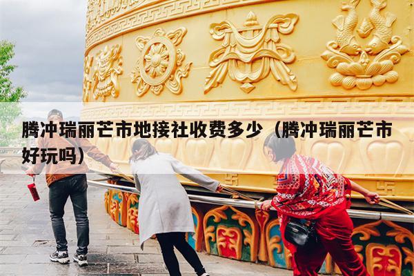 腾冲瑞丽芒市地接社收费多少（腾冲瑞丽芒市好玩吗）