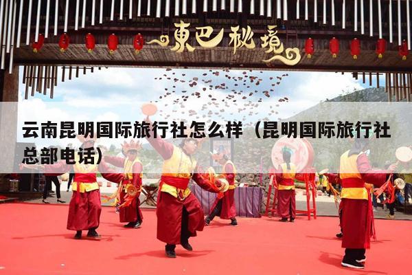 云南昆明国际旅行社怎么样（昆明国际旅行社总部电话）