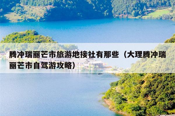 腾冲瑞丽芒市旅游地接社有那些（大理腾冲瑞丽芒市自驾游攻略）