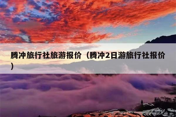 腾冲旅行社旅游报价（腾冲2日游旅行社报价）