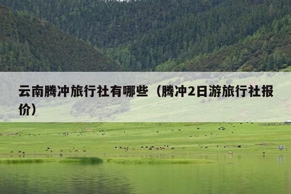 云南腾冲旅行社有哪些（腾冲2日游旅行社报价）