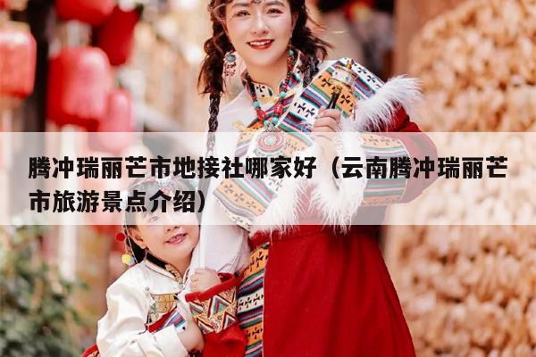 腾冲瑞丽芒市地接社哪家好（云南腾冲瑞丽芒市旅游景点介绍）