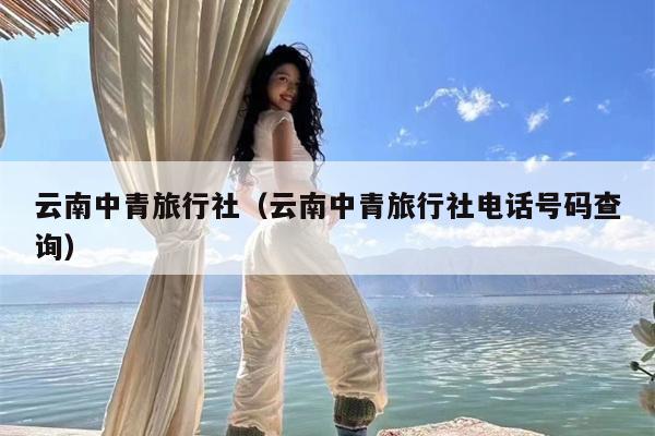 云南中青旅行社(云南中青旅行社电话号码查询)