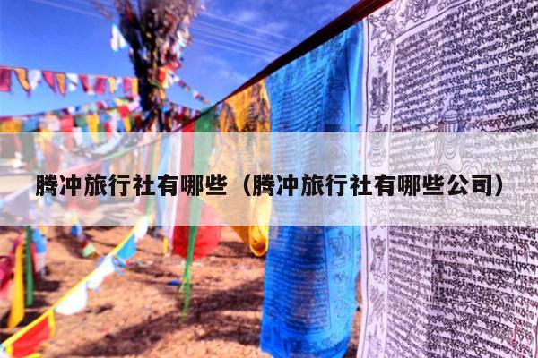 腾冲旅行社有哪些（腾冲旅行社有哪些公司）