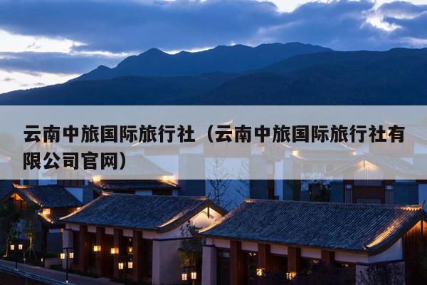 云南中旅国际旅行社(云南中旅国际旅行社有限公司官网)