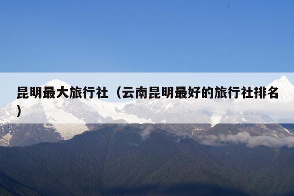 昆明最大旅行社（云南昆明最好的旅行社排名）