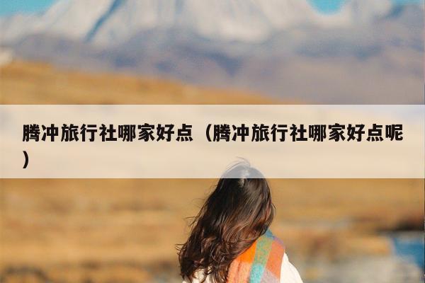 腾冲旅行社哪家好点（腾冲旅行社哪家好点呢）