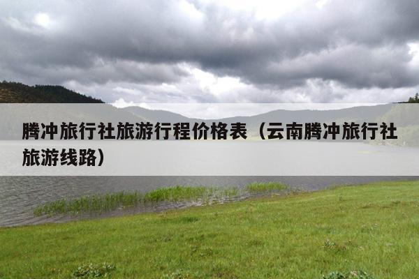腾冲旅行社旅游行程价格表（云南腾冲旅行社旅游线路）