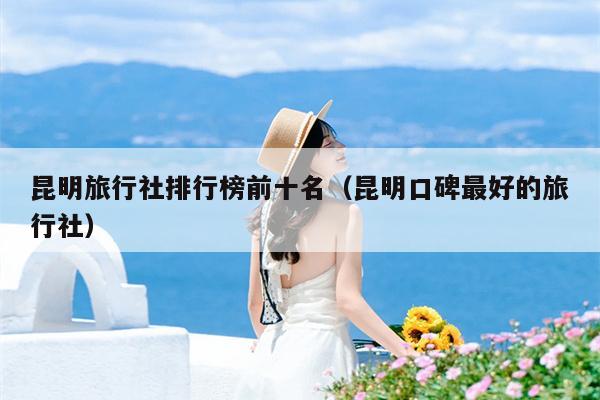 昆明旅行社排行榜前十名（昆明口碑最好的旅行社）