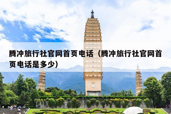 腾冲旅行社官网首页电话（腾冲旅行社官网首页电话是多少）