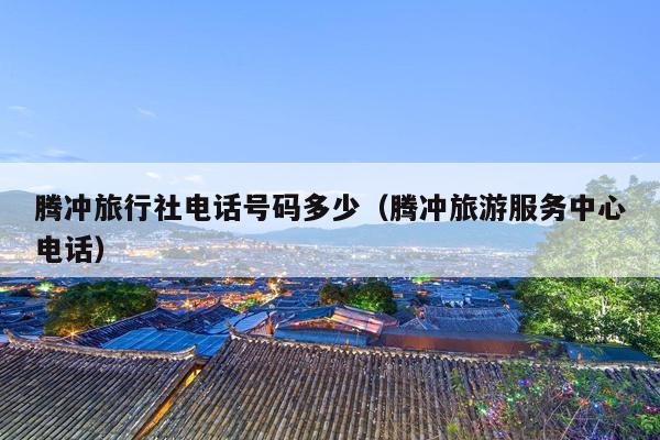 腾冲旅行社电话号码多少（腾冲旅游服务中心电话）