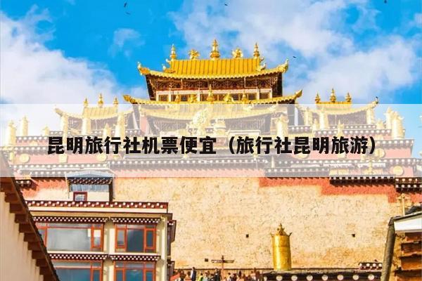 昆明旅行社机票便宜(旅行社昆明旅游)