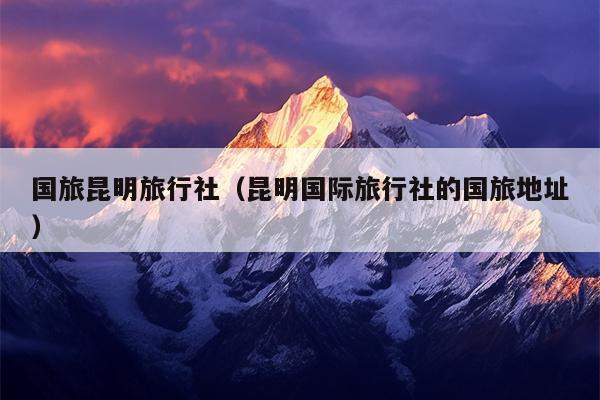 国旅昆明旅行社（昆明国际旅行社的国旅地址）