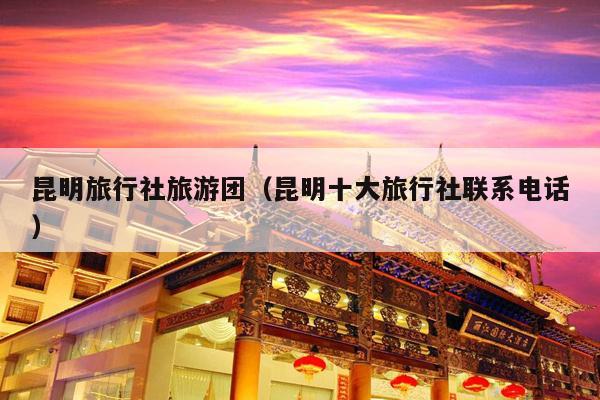 昆明旅行社旅游团（昆明十大旅行社联系电话）