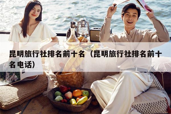 昆明旅行社排名前十名（昆明旅行社排名前十名电话）