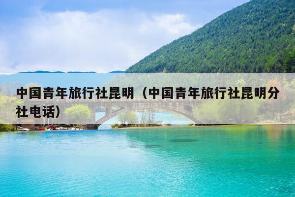 中国青年旅行社昆明（中国青年旅行社昆明分社电话）