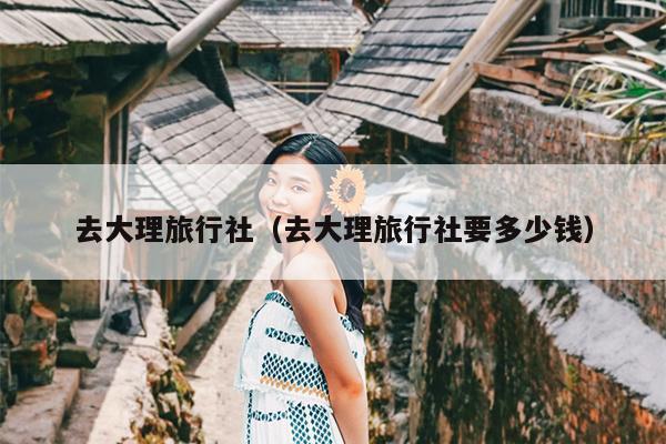 去大理旅行社（去大理旅行社要多少钱）