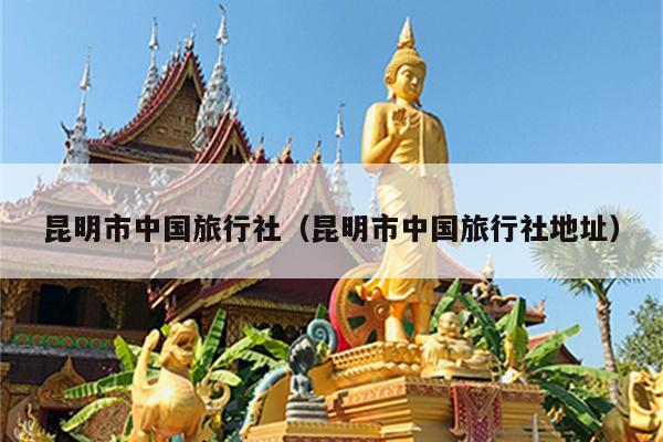 昆明市中国旅行社（昆明市中国旅行社地址）