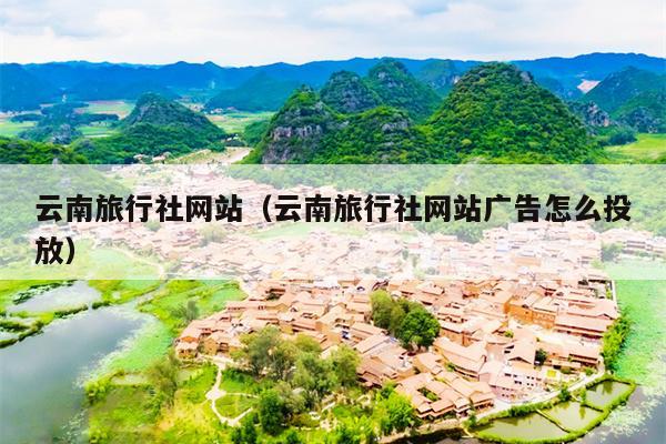 云南旅行社网站(云南旅行社网站广告怎么投放)