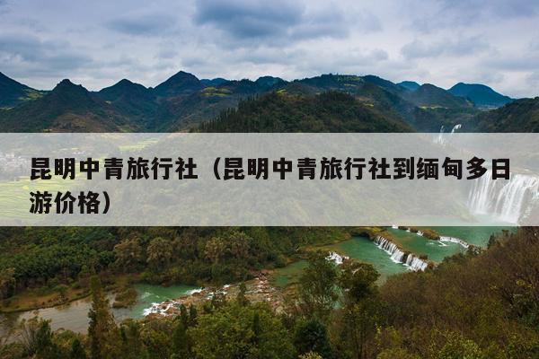 昆明中青旅行社（昆明中青旅行社到缅甸多日游价格）