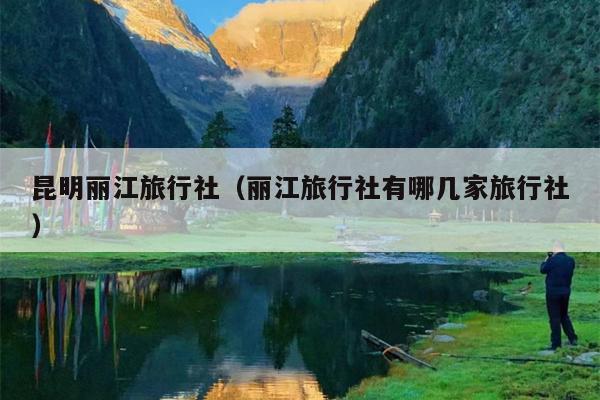 昆明丽江旅行社（丽江旅行社有哪几家旅行社）