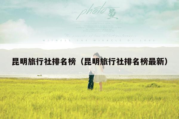 昆明旅行社排名榜（昆明旅行社排名榜最新）